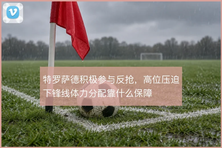 特罗萨德积极参与反抢，高位压迫下锋线体力分配靠什么保障