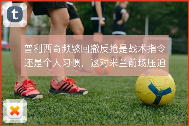 普利西奇频繁回撤反抢是战术指令还是个人习惯,这对米兰前场压迫影响几何