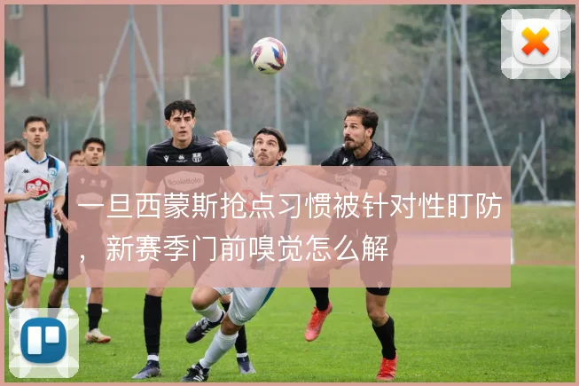 一旦西蒙斯抢点习惯被针对性盯防,新赛季门前嗅觉怎么解