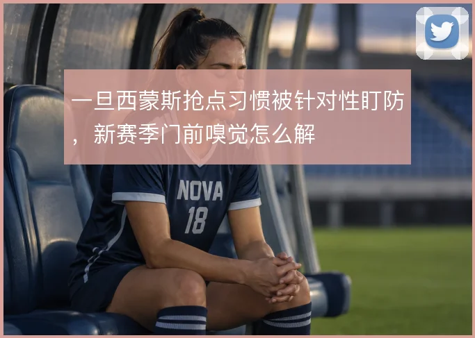 一旦西蒙斯抢点习惯被针对性盯防,新赛季门前嗅觉怎么解