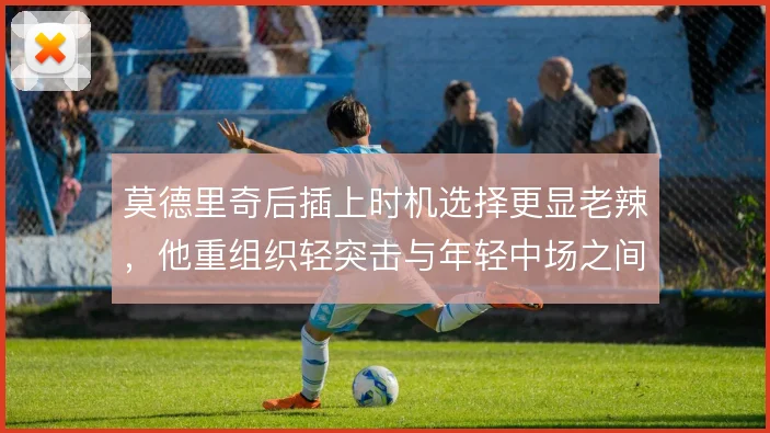 莫德里奇后插上时机选择更显老辣，他重组织轻突击与年轻中场之间如何取舍
