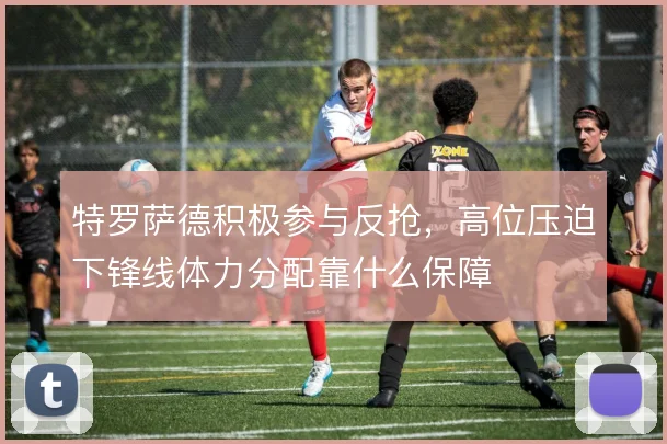 特罗萨德积极参与反抢，高位压迫下锋线体力分配靠什么保障